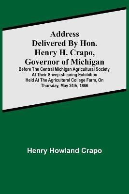 Address delivered by Hon. Henry H. Crapo, Governor of Michigan, before the Central Michigan Agricultural Society, at their Sheep-shearing Exhibition held at the Agricultural College Farm, on Thursday, May 24th, 1866(English, Paperback, Howland Crapo Henry)