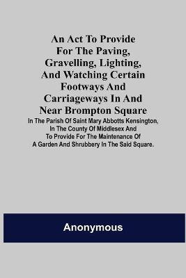 An Act to Provide for the Paving, Gravelling, Lighting, and Watching Certain Footways and Carriageways in and Near Brompton Square; In the Parish of Saint Mary Abbotts Kensington, in the County of Middlesex and to Provide for the Maintenance of a Garden and S(English, Paperback, Anonymous) An Act to Provide for the Paving, Gravelling, Lighting, and Watching Certain Footways and Carriageways in and Near Brompton Square; In the Parish of Saint Mary Abbotts Kensington, in the County of Middlesex and to Provide for the Maintenance of a Garden and S(English, Paperback, Anonymous)