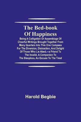 The Bed-Book of Happiness; Being a colligation or assemblage of cheerful writings brought together from many quarters into this one compass for the diversion, distraction, and delight of those who lie abed, -a friend to the invalid, a companion to the sleeples(English, Paperback, Begbie Harold) The Bed-Book of Happiness; Being a colligation or assemblage of cheerful writings brought together from many quarters into this one compass for the diversion, distraction, and delight of those who lie abed, -a friend to the invalid, a companion to the sleeples(English, Paperback, Begbie Harold)