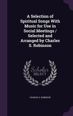 A Selection of Spiritual Songs With Music for Use in Social Meetings / Selected and Arranged by Charles S. Robinson(English, Hardcover, Robinson Charles S)