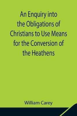 An Enquiry into the Obligations of Christians to Use Means for the Conversion of the Heathens; In Which the Religious State of the Different Nations of the World, the Success of Former Undertakings, and the Practicability of Further Undertakings, Are Consider(English, Paperback, Carey William)