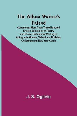 The Album Writer's Friend; Comprising More Than Three Hundred Choice Selections of Poetry and Prose, Suitable for Writing in Autograph Albums, Valentines, Birthday, Christmas and New Year Cards.(English, Paperback, S Ogilvie J) The Album Writer's Friend; Comprising More Than Three Hundred Choice Selections of Poetry and Prose, Suitable for Writing in Autograph Albums, Valentines, Birthday, Christmas and New Year Cards.(English, Paperback, S Ogilvie J)
