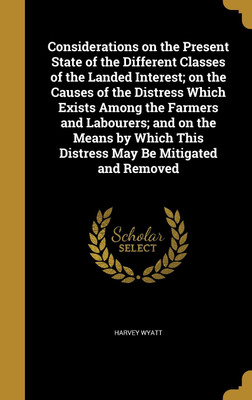 Considerations on the Present State of the Different Classes of the Landed Interest; on the Causes of the Distress Which Exists Among the Farmers and Labourers; and on the Means by Which This Distress May Be Mitigated and Removed(English, Hardcover, Wyatt Harvey) Considerations on the Present State of the Different Classes of the Landed Interest; on the Causes of the Distress Which Exists Among the Farmers and Labourers; and on the Means by Which This Distress May Be Mitigated and Removed(English, Hardcover, Wyatt Harvey)