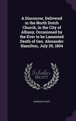 A Discourse, Delivered in the North Dutch Church, in the City of Albany, Occasioned by the Ever to be Lamented Death of Gen. Alexander Hamilton, July 29, 1804(English, Hardcover, Nott Eliphalet)