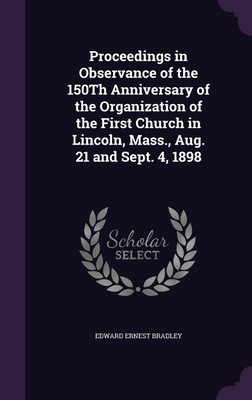 Proceedings in Observance of the 150Th Anniversary of the Organization of the First Church in Lincoln, Mass., Aug. 21 and Sept. 4, 1898(English, Hardcover, Bradley Edward Ernest)