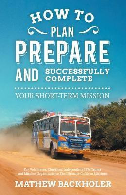 How to Plan, Prepare and Successfully Complete Your Short-term Mission - for Volunteers, Churches, Independent STM Teams and Mission Organisations(English, Paperback, Backholer Mathew) How to Plan, Prepare and Successfully Complete Your Short-term Mission - for Volunteers, Churches, Independent STM Teams and Mission Organisations(English, Paperback, Backholer Mathew)