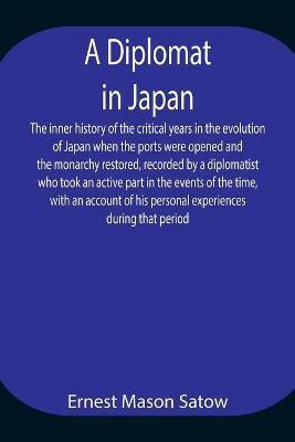 A Diplomat in Japan The inner history of the critical years in the evolution of Japan when the ports were opened and the monarchy restored, recorded by a diplomatist who took an active part in the events of the time, with an account of his personal experienc(English, Paperback, Mason Satow Ernest) A Diplomat in Japan The inner history of the critical years in the evolution of Japan when the ports were opened and the monarchy restored, recorded by a diplomatist who took an active part in the events of the time, with an account of his personal experienc(English, Paperback, Mason Satow Ernest)