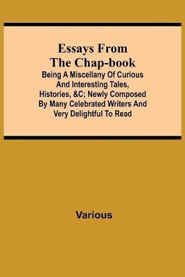 Essays from the Chap-Book; Being a Miscellany of Curious and interesting Tales, Histories, &c; newly composed by Many Celebrated Writers and very delightful to read.(English, Paperback, Various) Essays from the Chap-Book; Being a Miscellany of Curious and interesting Tales, Histories, &c; newly composed by Many Celebrated Writers and very delightful to read.(English, Paperback, Various)