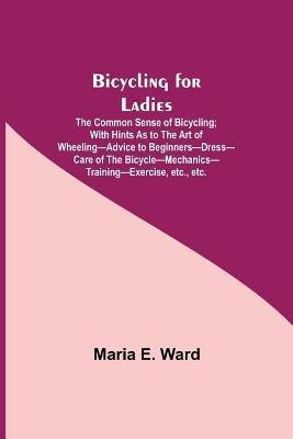 Bicycling for Ladies; The Common Sense of Bicycling; with Hints as to the Art of Wheeling-Advice to Beginners-Dress-Care of the Bicycle-Mechanics-Training-Exercise, etc., etc.(English, Paperback, E Ward Maria) Bicycling for Ladies; The Common Sense of Bicycling; with Hints as to the Art of Wheeling-Advice to Beginners-Dress-Care of the Bicycle-Mechanics-Training-Exercise, etc., etc.(English, Paperback, E Ward Maria)