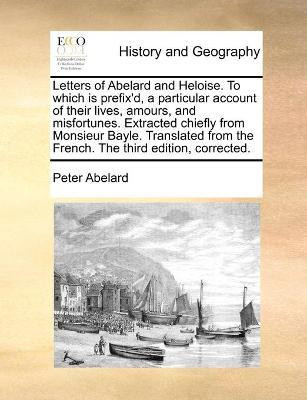 Letters of Abelard and Heloise. To which is prefix'd, a particular account of their lives, amours, and misfortunes. Extracted chiefly from Monsieur Bayle. Translated from the French. The third edition, corrected.(English, Paperback, Abelard Peter) Letters of Abelard and Heloise. To which is prefix'd, a particular account of their lives, amours, and misfortunes. Extracted chiefly from Monsieur Bayle. Translated from the French. The third edition, corrected.(English, Paperback, Abelard Peter)