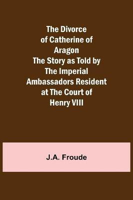 The Divorce of Catherine of Aragon The Story as Told by the Imperial Ambassadors Resident at the Court of Henry VIII(English, Paperback, Froude J a)