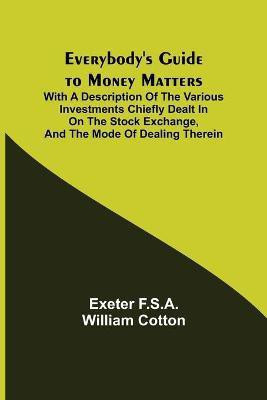 Everybody's Guide to Money Matters; With a description of the various investments chiefly dealt in on the stock exchange, and the mode of dealing therein(English, Paperback, F S a William Cotton Exeter) Everybody's Guide to Money Matters; With a description of the various investments chiefly dealt in on the stock exchange, and the mode of dealing therein(English, Paperback, F S a William Cotton Exeter)