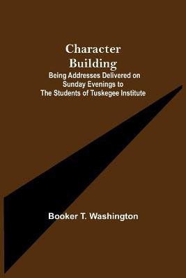 Character Building; Being Addresses Delivered on Sunday Evenings to the Students of Tuskegee Institute(English, Paperback, T Washington Booker)