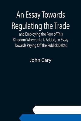 An Essay Towards Regulating the Trade, and Employing the Poor of This Kingdom Whereunto is Added, an Essay Towards Paying Off the Publick Debts(English, Paperback, Cary John)