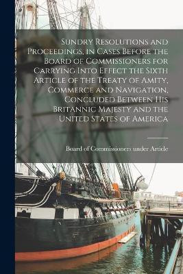 Sundry Resolutions and Proceedings, in Cases Before the Board of Commissioners for Carrying Into Effect the Sixth Article of the Treaty of Amity, Commerce and Navigation, Concluded Between His Britannic Majesty and the United States of America [microform](English, Paperback, unknown)