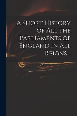 A Short History of All the Parliaments of England in All Reigns ..(English, Paperback, Anonymous)