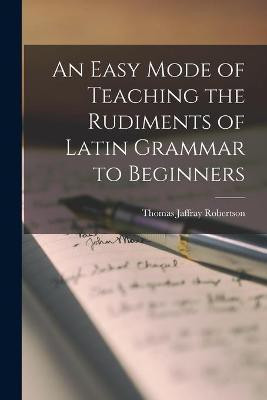 An Easy Mode of Teaching the Rudiments of Latin Grammar to Beginners [microform](English, Paperback, Robertson Thomas Jaffray 1804-1866)