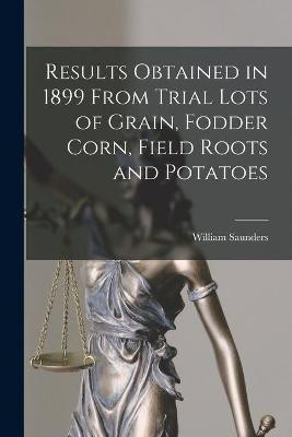 Results Obtained in 1899 From Trial Lots of Grain, Fodder Corn, Field Roots and Potatoes [microform](English, Paperback, Saunders William 1836-1914)