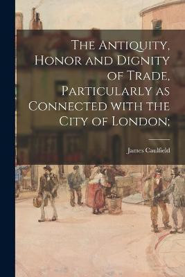The Antiquity, Honor and Dignity of Trade, Particularly as Connected With the City of London;(English, Paperback, Caulfield James 1764-1826)