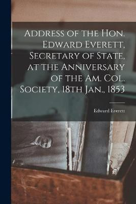 Address of the Hon. Edward Everett, Secretary of State, at the Anniversary of the Am. Col. Society, 18th Jan., 1853(English, Paperback, Everett Edward 1794-1865)