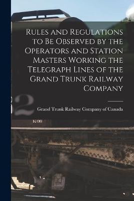 Rules and Regulations to Be Observed by the Operators and Station Masters Working the Telegraph Lines of the Grand Trunk Railway Company [microform](English, Paperback, unknown)