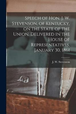 Speech of Hon. J. W. Stevenson, of Kentucky, on the State of the Union. Delivered in the House of Representatives, January 30, 1861(English, Paperback, unknown)