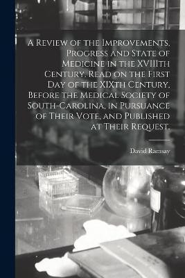 A Review of the Improvements, Progress and State of Medicine in the XVIIIth Century. Read on the First Day of the XIXth Century, Before the Medical Society of South-Carolina, in Pursuance of Their Vote, and Published at Their Request.(English, Paperback, Ramsay David 1749-1815)