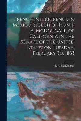 French Interference in Mexico. Speech of Hon. J. A. McDougall, of California in the Senate of the United States, on Tuesday, February 3d, 1863(English, Paperback, unknown)