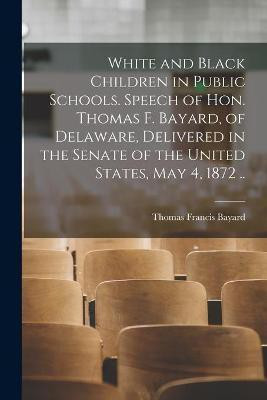 White and Black Children in Public Schools. Speech of Hon. Thomas F. Bayard, of Delaware, Delivered in the Senate of the United States, May 4, 1872 ..(English, Paperback, Bayard Thomas Francis 1828-1898) White and Black Children in Public Schools. Speech of Hon. Thomas F. Bayard, of Delaware, Delivered in the Senate of the United States, May 4, 1872 ..(English, Paperback, Bayard Thomas Francis 1828-1898)
