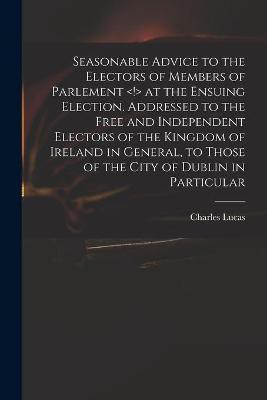 Seasonable Advice to the Electors of Members of Parlement at the Ensuing Election. Addressed to the Free and Independent Electors of the Kingdom of Ireland in General, to Those of the City of Dublin in Particular(English, Paperback, Lucas Charles 1713-1771) Seasonable Advice to the Electors of Members of Parlement at the Ensuing Election. Addressed to the Free and Independent Electors of the Kingdom of Ireland in General, to Those of the City of Dublin in Particular(English, Paperback, Lucas Charles 1713-1771)