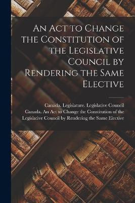 An Act to Change the Constitution of the Legislative Council by Rendering the Same Elective [microform](English, Paperback, unknown)
