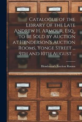 Catalogue of the Library of the Late Andrew H. Armour, Esq., to Be Sold by Auction at Henderson's Auction Rooms, Yonge Street ... 9th and 10th August ... [microform](English, Paperback, unknown)