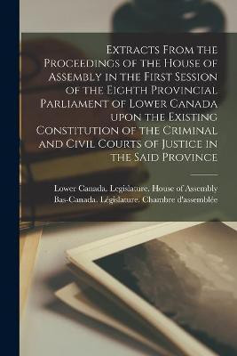 Extracts From the Proceedings of the House of Assembly in the First Session of the Eighth Provincial Parliament of Lower Canada Upon the Existing Constitution of the Criminal and Civil Courts of Justice in the Said Province [microform](English, Paperback, unknown)