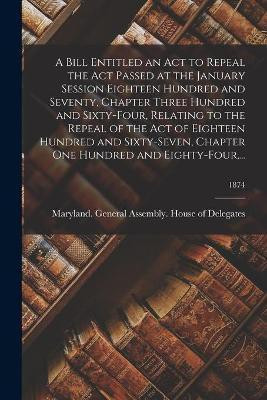 A Bill Entitled an Act to Repeal the Act Passed at the January Session Eighteen Hundred and Seventy, Chapter Three Hundred and Sixty-Four, Relating to the Repeal of the Act of Eighteen Hundred and Sixty-Seven, Chapter One Hundred and Eighty-Four, ...; 1874(English, Paperback, unknown) A Bill Entitled an Act to Repeal the Act Passed at the January Session Eighteen Hundred and Seventy, Chapter Three Hundred and Sixty-Four, Relating to the Repeal of the Act of Eighteen Hundred and Sixty-Seven, Chapter One Hundred and Eighty-Four, ...; 1874(English, Paperback, unknown)
