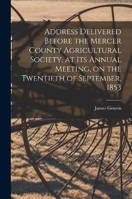 Address Delivered Before the Mercer County Agricultural Society, at Its Annual Meeting, on the Twentieth of September, 1853 [microform](English, Paperback, Gowen James 1790-1873)