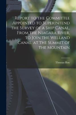Report to the Committee Appointed to Superintend the Survey of a Ship Canal, From the Niagara River, to Join the Welland Canal, at the Summit of the Mountain [microform](English, Paperback, Roy Thomas)