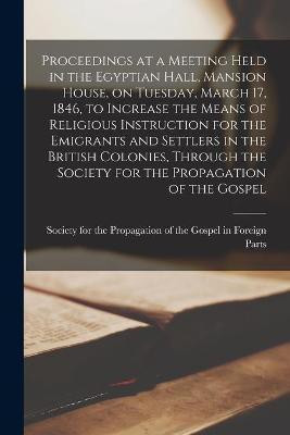 Proceedings at a Meeting Held in the Egyptian Hall, Mansion House, on Tuesday, March 17, 1846, to Increase the Means of Religious Instruction for the Emigrants and Settlers in the British Colonies, Through the Society for the Propagation of the Gospel...(English, Paperback, unknown)