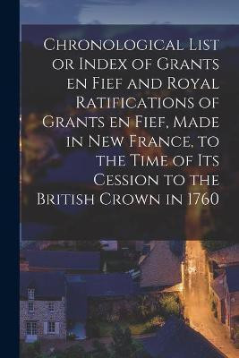 Chronological List or Index of Grants En Fief and Royal Ratifications of Grants En Fief, Made in New France, to the Time of Its Cession to the British Crown in 1760 [microform](English, Paperback, Anonymous)