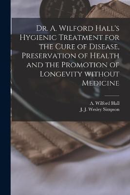 Dr. A. Wilford Hall's Hygienic Treatment for the Cure of Disease, Preservation of Health and the Promotion of Longevity Without Medicine [microform](English, Paperback, unknown)