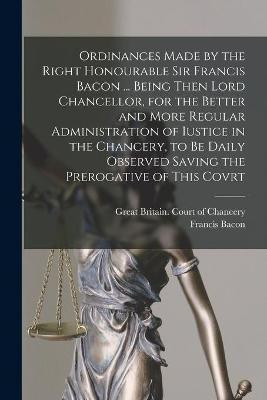 Ordinances Made by the Right Honourable Sir Francis Bacon ... Being Then Lord Chancellor, for the Better and More Regular Administration of Iustice in the Chancery, to Be Daily Observed Saving the Prerogative of This Covrt(English, Paperback, unknown) Ordinances Made by the Right Honourable Sir Francis Bacon ... Being Then Lord Chancellor, for the Better and More Regular Administration of Iustice in the Chancery, to Be Daily Observed Saving the Prerogative of This Covrt(English, Paperback, unknown)