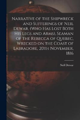 Narrative of the Shipwreck and Sufferings of Neil Dewar, (who Has Lost Both His Legs and Arms), Seaman of the Rebecca of Quebec, Wrecked on the Coast of Labradore, 20th November, 1816 [microform](English, Paperback, unknown)