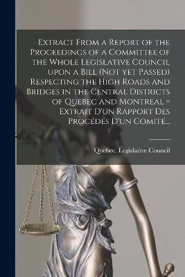 Extract From a Report of the Proceedings of a Committee of the Whole Legislative Council Upon a Bill (not yet Passed) Respecting the High Roads and Bridges in the Central Districts of Quebec and Montreal [microform] = Extrait D'un Rapport Des Procedes...(English, Paperback, unknown)