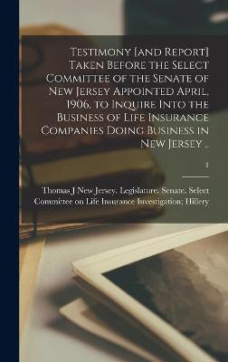 Testimony [and Report] Taken Before the Select Committee of the Senate of New Jersey Appointed April, 1906, to Inquire Into the Business of Life Insurance Companies Doing Business in New Jersey ..; 1(English, Hardcover, unknown)