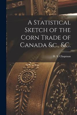 A Statistical Sketch of the Corn Trade of Canada &c., &c. [microform](English, Paperback, unknown)