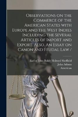 Observations on the Commerce of the American States With Europe and the West Indies Including the Several Articles of Import and Export. Also, An Essay on Canon and Feudal Law / [microform](English, Paperback, Adams John 1735-1826)
