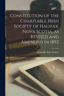Constitution of the Charitable Irish Society of Halifax, Nova Scotia, as Revised and Amended in 1892 [microform](English, Paperback, unknown)
