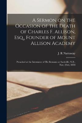 A Sermon on the Occasion of the Death of Charles F. Allison, Esq., Founder of Mount Allison Academy [microform](English, Paperback, unknown)