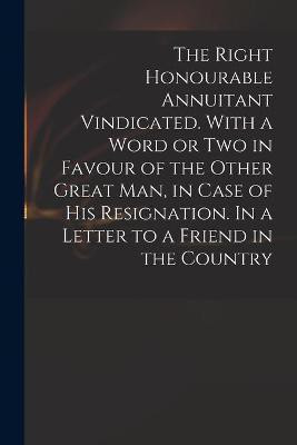 The Right Honourable Annuitant Vindicated. With a Word or Two in Favour of the Other Great Man, in Case of His Resignation. In a Letter to a Friend in the Country(English, Paperback, Anonymous) The Right Honourable Annuitant Vindicated. With a Word or Two in Favour of the Other Great Man, in Case of His Resignation. In a Letter to a Friend in the Country(English, Paperback, Anonymous)