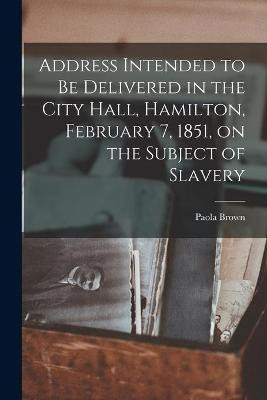 Address Intended to Be Delivered in the City Hall, Hamilton, February 7, 1851, on the Subject of Slavery [microform](English, Paperback, Brown Paola)