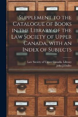 Supplement to the Catalogue of Books in the Library of the Law Society of Upper Canada, With an Index of Subjects [microform](English, Paperback, Dailey John J)